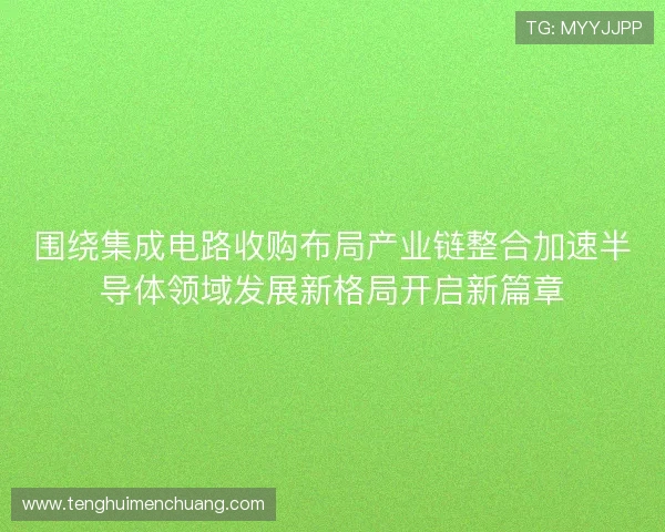 围绕集成电路收购布局产业链整合加速半导体领域发展新格局开启新篇章 围绕集成电路收购布局产业链整合加速半导体领域发展新格局开启新篇章